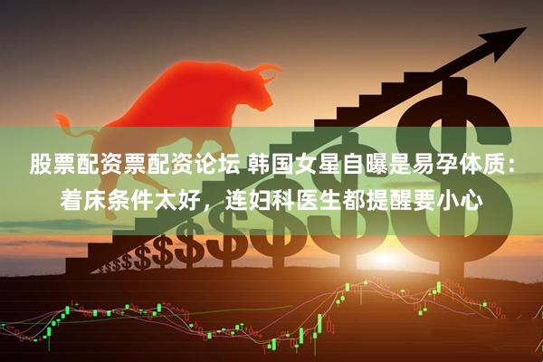 股票配资票配资论坛 韩国女星自曝是易孕体质：着床条件太好，连妇科医生都提醒要小心