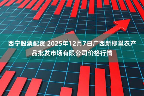 西宁股票配资 2025年12月7日广西新柳邕农产品批发市场有限公司价格行情