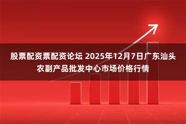 股票配资票配资论坛 2025年12月7日广东汕头农副产品批发中心市场价格行情