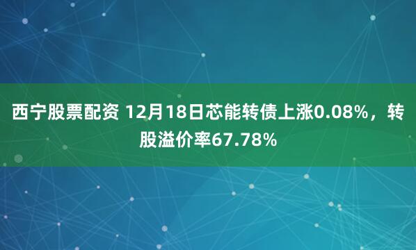 西宁股票配资 12月18日芯能转债上涨0.08%，转股溢价率67.78%