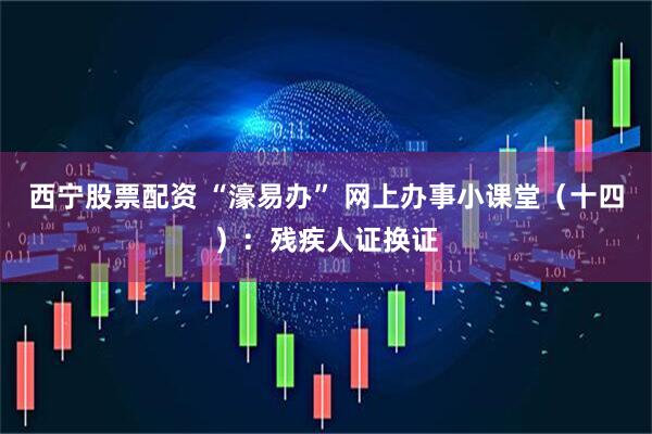 西宁股票配资 “濠易办” 网上办事小课堂（十四）：残疾人证换证