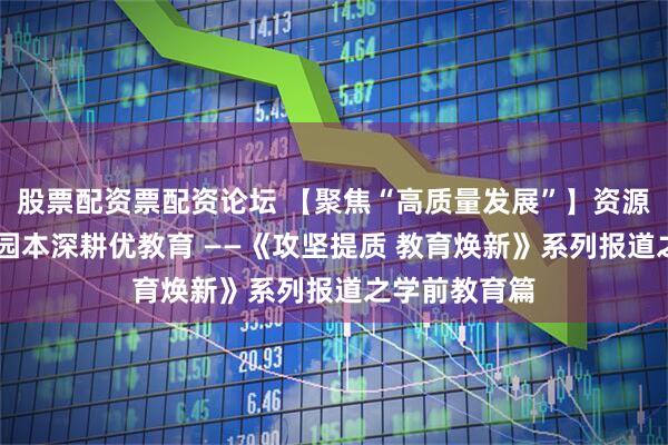 股票配资票配资论坛 【聚焦“高质量发展”】资源联动提质效 园本深耕优教育 ——《攻坚提质 教育焕新》系列报道之学前教育篇