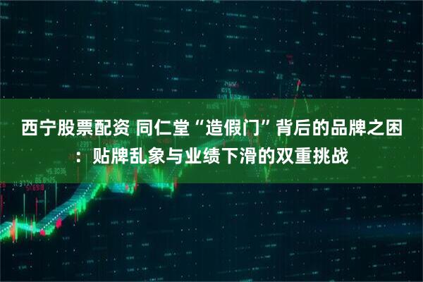 西宁股票配资 同仁堂“造假门”背后的品牌之困：贴牌乱象与业绩下滑的双重挑战