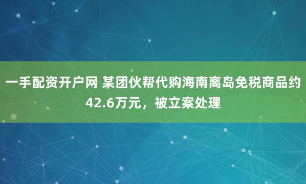 一手配资开户网 某团伙帮代购海南离岛免税商品约42.6万元，被立案处理
