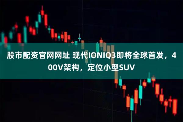 股市配资官网网址 现代IONIQ3即将全球首发，400V架构，定位小型SUV